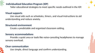 Individualized Education Program (IEP)
Tailor educational strategies to meet specific needs outlined in the IEP.
Visual supports
Use visual aids such as schedules, timers, and visual instructions to aid
understanding and reduce anxiety.
Structured environment
Create a predictable and organized classroom setting.
Sensory accommodations
Provide a quiet area or tools like noise-canceling headphones to manage
sensory overload.
Clear communication
Use simple, direct language and confirm understanding.
 