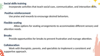 Social skills training
Incorporate activities that teach social cues, communication, and interaction skills.
Positive reinforcement
Use praise and rewards to encourage desired behaviors.
Flexible seating
Allow options for seating arrangements to accommodate different sensory and
attention needs.
Breaks
Provide opportunities for breaks to prevent frustration and manage attention.
Collaboration
Work with therapists, parents, and specialists to implement a consistent and
supportive approach.
 