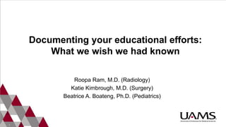 1
Documenting your educational efforts:
What we wish we had known
Roopa Ram, M.D. (Radiology)
Katie Kimbrough, M.D. (Surgery)
Beatrice A. Boateng, Ph.D. (Pediatrics)
 