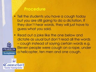 Procedure Tell the students you have a cough today but you are still going to do a dictation. If they don’t hear words, they will just have to guess what you said. Read out a joke like the one below and dictate as usual but don’t read all the words – cough instead of saying certain words e.g. Eleven people were cough on a rope, under a helicopter, ten men and one cough. Teacher Training Center 