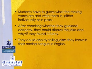 Students have to guess what the missing words are and write them in, either individually or in pairs. After checking whether they guessed correctly, they could discuss the joke and why/if they found it funny. They could also try telling jokes they know in their mother tongue in English. Teacher Training Center 
