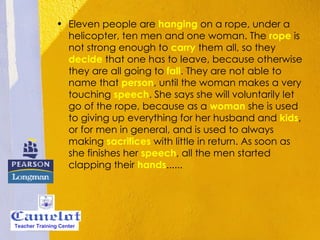 Eleven people are   hanging  on a rope, under a helicopter, ten men and one woman. The  rope  is not strong enough to  carry  them all, so they  decide  that one has to leave, because otherwise they are all going to  fall . They are not able to name that  person , until the woman makes a very touching  speech . She says she will voluntarily let go of the rope, because as a  woman  she is used to giving up everything for her husband and  kids , or for men in general, and is used to always making  sacrifices  with little in return. As soon as she finishes her  speech , all the men started clapping their  hands ......  Teacher Training Center 