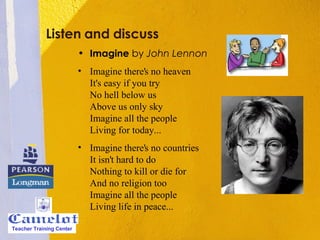 Listen and discuss Imagine  by  John Lennon Imagine there's no heaven It's easy if you try No hell below us Above us only sky Imagine all the people Living for today... Imagine there's no countries It isn't hard to do Nothing to kill or die for And no religion too Imagine all the people Living life in peace... Teacher Training Center 