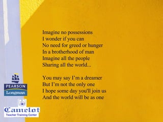 Imagine no possessions I wonder if you can No need for greed or hunger In a brotherhood of man Imagine all the people Sharing all the world... You may say I’m a dreamer But I’m not the only one I hope some day you'll join us And the world will be as one Teacher Training Center 
