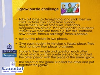 Jigsaw puzzle challenge Take 3-4 large pictures/photos and stick them on card. Pictures can come from Sunday supplements, travel brochures, calendars, magazine adverts etc. Pictures specific to students’ interests will motivate them e.g. film stills, cartoons, news stories, famous paintings, famous people.  cut out the picture in two pieces.  Give each student in the class a jigsaw piece. They must not show their piece to anyone.  Students then mingle and question each other about what is on their puzzle piece to try and find the other person with the piece of the same jigsaw.  The object of the game is to find the other and put together the jigsaw.  Teacher Training Center 