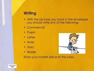 Writing With the pictures you have in the envelopes you should write any of the following: Commercial Poem Letter Note Story Riddle Show your master piece to the class. 