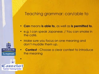 Teaching grammar: can/able to Can  means  is able to,  as well as  is permitted to.  e.g. I can speak Japanese. / You can smoke in the café.  Make sure you focus on one meaning and don’t muddle them up.     Context  - Choose a clear context to introduce the meaning   Teacher Training Center 