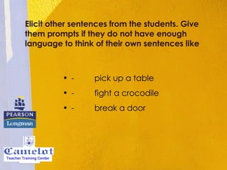 Elicit other sentences from the students. Give them prompts if they do not have enough language to think of their own sentences like -         pick up a table  -         fight a crocodile  -         break a door  Teacher Training Center 