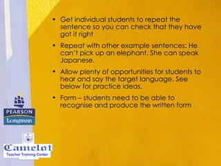 Get individual students to repeat the sentence so you can check that they have got it right  Repeat with other example sentences: He can’t pick up an elephant. She can speak Japanese.    Allow plenty of opportunities for students to hear and say the target language. See below for practice ideas.  Form – students need to be able to recognise and produce the written form Teacher Training Center 