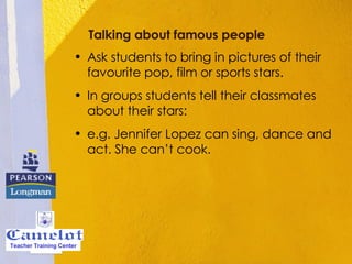Talking about famous people   Ask students to bring in pictures of their favourite pop, film or sports stars.  In groups students tell their classmates about their stars:  e.g. Jennifer Lopez can sing, dance and act. She can’t cook.  Teacher Training Center 