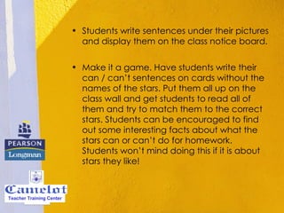 Students write sentences under their pictures and display them on the class notice board.    Make it a game. Have students write their can / can’t sentences on cards without the names of the stars. Put them all up on the class wall and get students to read all of them and try to match them to the correct stars. Students can be encouraged to find out some interesting facts about what the stars can or can’t do for homework. Students won’t mind doing this if it is about stars they like!  Teacher Training Center 
