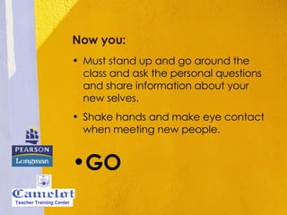 Now you: Must stand up and go around the class and ask the personal questions and share information about your new selves. Shake hands and make eye contact when meeting new people. GO Teacher Training Center 