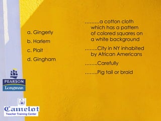 a. Gingerly b. Harlem c. Plait d. Gingham ……… a cotton cloth which has a pattern of colored squares on a white background  …… ..City in NY inhabited by African Americans …… ..Carefully …… ..Pig tail or braid Teacher Training Center 