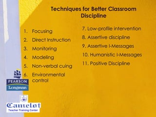 Techniques for Better Classroom Discipline Focusing Direct Instruction Monitoring Modeling Non-verbal cuing Environmental control 7. Low-profile intervention 8. Assertive discipline 9. Assertive I-Messages 10. Humanistic I-Messages 11. Positive Discipline Teacher Training Center 