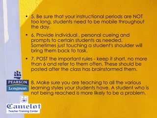 5. Be sure that your instructional periods are NOT too long, students need to be mobile throughout the day. 6. Provide individual , personal cueing and prompts to certain students as needed. Sometimes just touching a student's shoulder will bring them back to task. 7. POST the important rules - keep it short, no more than 6 and refer to them often. These should be posted after the class has brainstormed them. 8. Make sure you are teaching to all the various learning styles your students have. A student who is not being reached is more likely to be a problem. Teacher Training Center 
