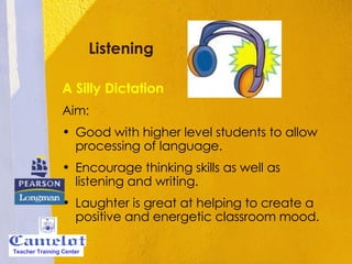 Listening A Silly Dictation Aim: Good with higher level students to allow processing of language. Encourage thinking skills as well as listening and writing. Laughter is great at helping to create a positive and energetic classroom mood. Teacher Training Center 