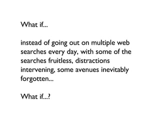 What if... instead of going out on multiple web searches every day, with some of the searches fruitless, distractions intervening, some avenues inevitably forgotten...  What if...? 