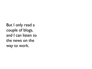 But I only read a couple of blogs, and I can listen to the news on the way to work. 