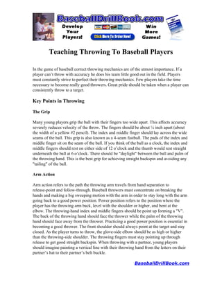 Teaching Throwing To Baseball Players

In the game of baseball correct throwing mechanics are of the utmost importance. If a
player can’t throw with accuracy he does his team little good out in the field. Players
must constantly strive to perfect their throwing mechanics. Few players take the time
necessary to become really good throwers. Great pride should be taken when a player can
consistently throw to a target.

Key Points in Throwing

The Grip

Many young players grip the ball with their fingers too wide apart. This affects accuracy
severely reduces velocity of the throw. The fingers should be about ¼ inch apart (about
the width of a yellow #2 pencil). The index and middle finger should lay across the wide
seams of the ball. This grip is also known as a 4-seam fastball. The pads of the index and
middle finger sit on the seam of the ball. If you think of the ball as a clock, the index and
middle fingers should rest on either side of 12 o’clock and the thumb would rest straight
underneath the ball at 6 o’clock. There should be "daylight" between the ball and palm of
the throwing hand. This is the best grip for achieving straight backspin and avoiding any
"tailing" of the ball.

Arm Action

Arm action refers to the path the throwing arm travels from hand separation to
release-point and follow-through. Baseball throwers must concentrate on breaking the
hands and making a big sweeping motion with the arm in order to stay long with the arm
going back to a good power position. Power position refers to the position where the
player has the throwing arm back, level with the shoulder or higher, and bent at the
elbow. The throwing-hand index and middle fingers should be point up forming a "V".
The back of the throwing hand should face the thrower while the palm of the throwing
hand should face away from the thrower. Practicing a good power position is essential in
becoming a good thrower. The front shoulder should always point at the target and stay
closed. As the player turns to throw, the glove-side elbow should be as high or higher
than the throwing-side shoulder. The throwing fingers must stay pointing up through
release to get good straight backspin. When throwing with a partner, young players
should imagine painting a vertical line with their throwing hand from the letters on their
partner’s hat to their partner’s belt buckle.

                                                            BaseballDrillBook.com
 