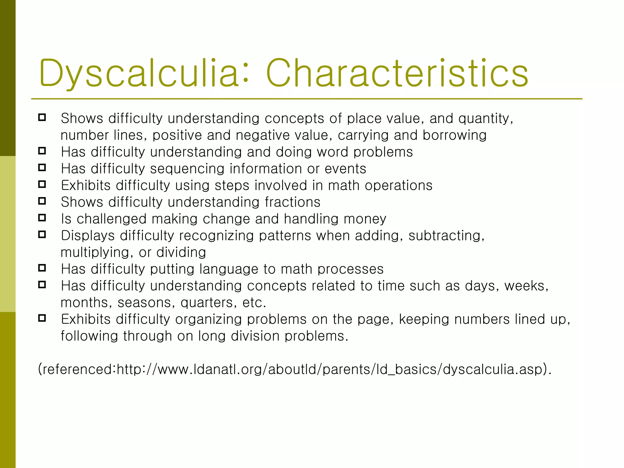 Dyscalculia: Characteristics Shows difficulty understanding concepts of place value, and quantity, number lines, positive and negative value, carrying and borrowing  Has difficulty understanding and doing word problems  Has difficulty sequencing information or events  Exhibits difficulty using steps involved in math operations  Shows difficulty understanding fractions  Is challenged making change and handling money  Displays difficulty recognizing patterns when adding, subtracting,  multiplying, or dividing  Has difficulty putting language to math processes  Has difficulty understanding concepts related to time such as days, weeks, months, seasons, quarters, etc.  Exhibits difficulty organizing problems on the page, keeping numbers lined up,  following through on long division problems.  (referenced:http://www.ldanatl.org/aboutld/parents/ld_basics/dyscalculia.asp). 