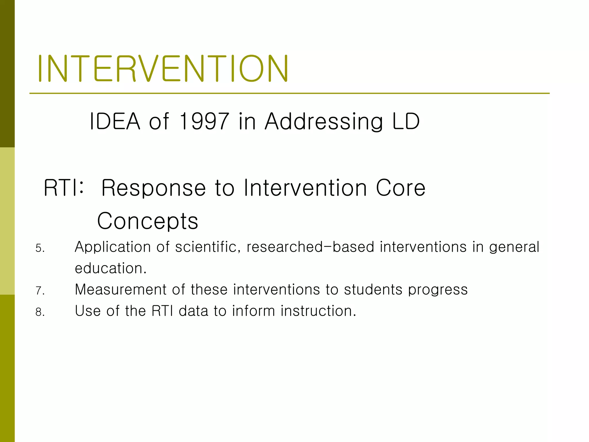 INTERVENTION IDEA of 1997 in Addressing LD RTI:  Response to Intervention Core  Concepts Application of scientific, researched-based interventions in general  education. Measurement of these interventions to students progress Use of the RTI data to inform instruction. 