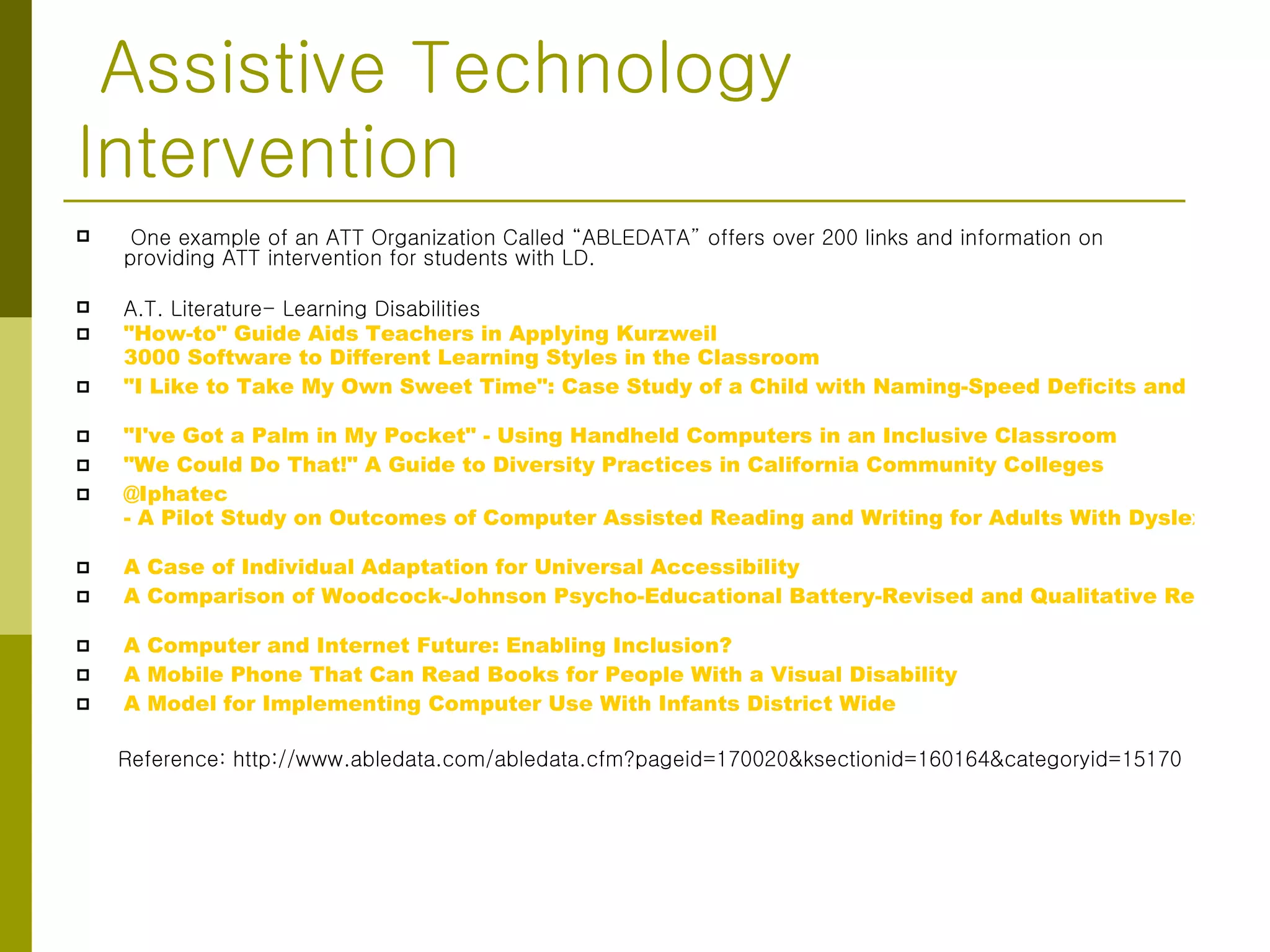 Assistive Technology Intervention  One example of an ATT Organization Called “ABLEDATA” offers over 200 links and information on providing ATT intervention for students with LD. A.T. Literature- Learning Disabilities "How-to" Guide Aids Teachers in Applying  Kurzweil  3000 Software to Different Learning Styles in the Classroom   "I Like to Take My Own Sweet Time": Case Study of a Child with Naming-Speed Deficits and Reading Disabilities   "I've Got a Palm in My Pocket" - Using Handheld Computers in an Inclusive Classroom   "We Could Do That!" A Guide to Diversity Practices in California Community Colleges   @Iphatec  - A Pilot Study on Outcomes of Computer Assisted Reading and Writing for Adults With Dyslexia   A Case of Individual Adaptation for Universal Accessibility   A Comparison of Woodcock-Johnson Psycho-Educational Battery-Revised and Qualitative Reading Inventory-II Instructional Reading Levels   A Computer and Internet Future: Enabling Inclusion?   A Mobile Phone That Can Read Books for People With a Visual Disability   A Model for Implementing Computer Use With Infants District Wide   Reference: http://www.abledata.com/abledata.cfm?pageid=170020&ksectionid=160164&categoryid=15170 