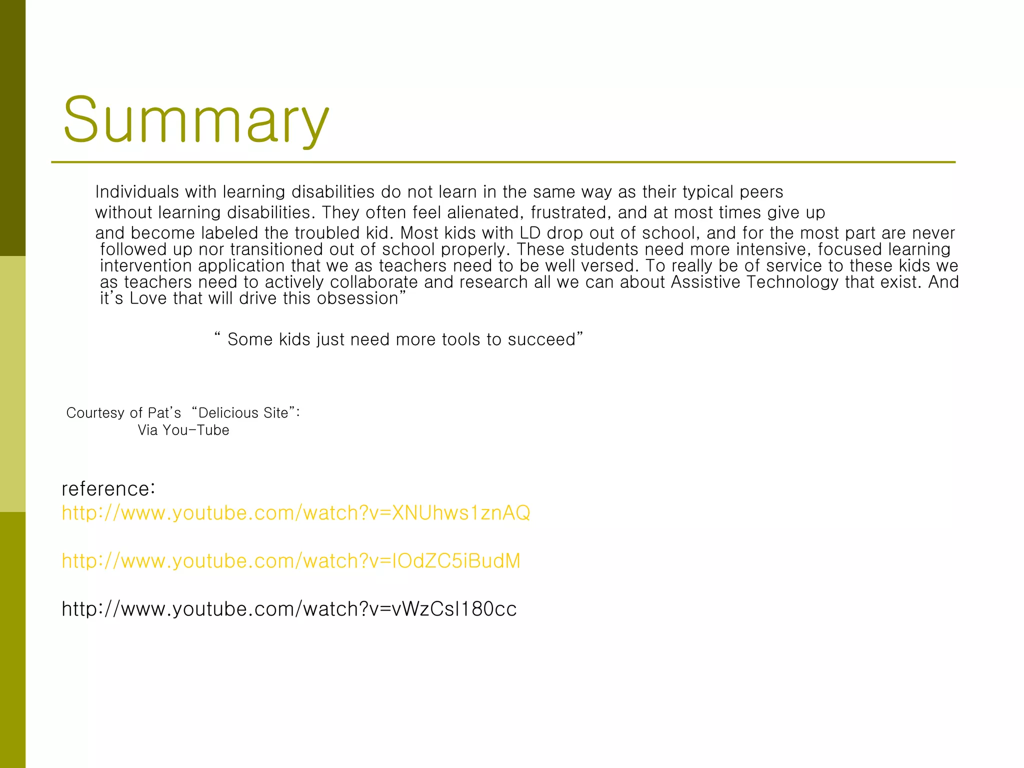 Summary Individuals with learning disabilities do not learn in the same way as their typical peers without learning disabilities. They often feel alienated, frustrated, and at most times give up and become labeled the troubled kid. Most kids with LD drop out of school, and for the most part are never followed up nor transitioned out of school properly. These students need more intensive, focused learning intervention application that we as teachers need to be well versed. To really be of service to these kids we as teachers need to actively collaborate and research all we can about Assistive Technology that exist. And it’s Love that will drive this obsession” “  Some kids just need more tools to succeed” Courtesy of Pat’s  “Delicious Site”: Via You-Tube reference: http://www.youtube.com/watch?v=XNUhws1znAQ http://www.youtube.com/watch?v=IOdZC5iBudM http://www.youtube.com/watch?v=vWzCsI180cc 