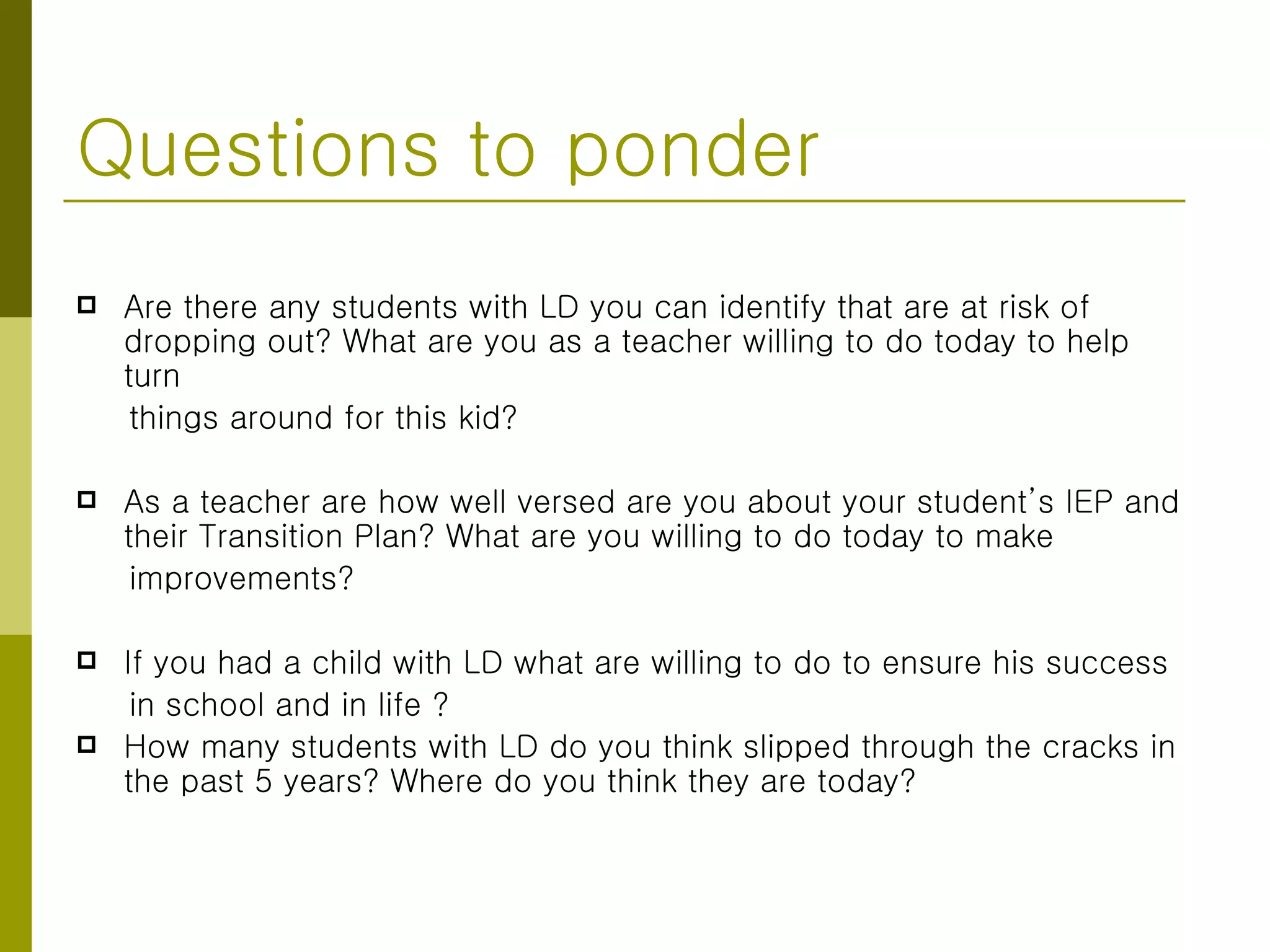 Questions to ponder Are there any students with LD you can identify that are at risk of dropping out? What are you as a teacher willing to do today to help turn  things around for this kid? As a teacher are how well versed are you about your student’s IEP and their Transition Plan? What are you willing to do today to make  improvements? If you had a child with LD what are willing to do to ensure his success  in school and in life ? How many students with LD do you think slipped through the cracks in the past 5 years? Where do you think they are today? 