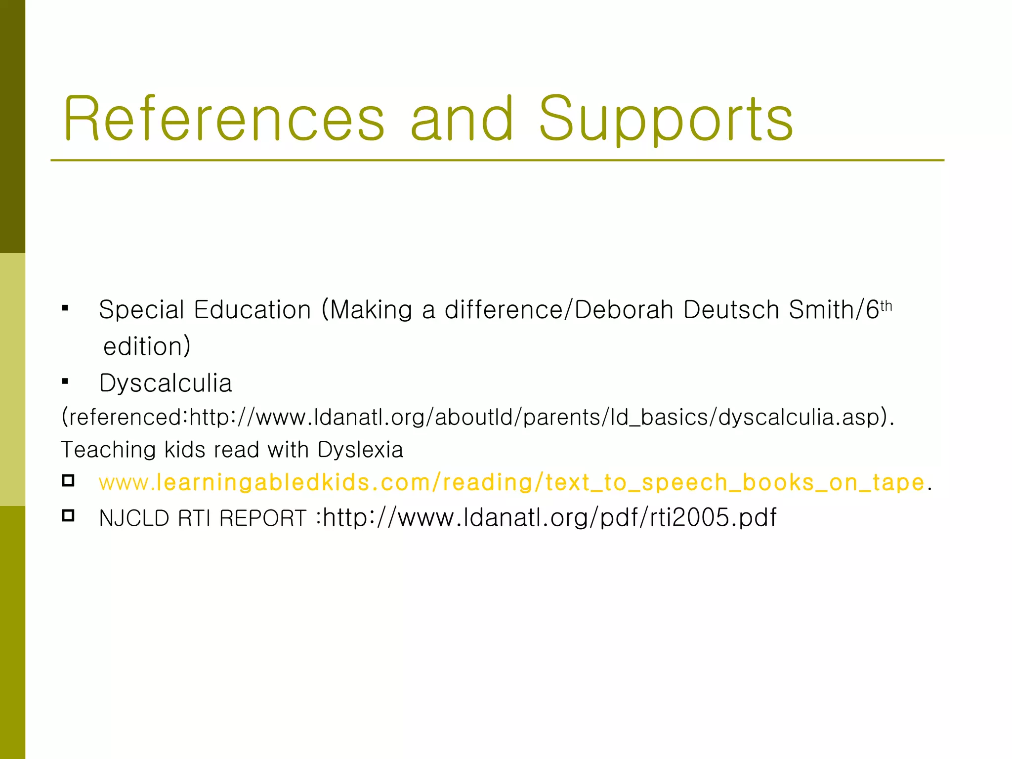 References and Supports Special Education (Making a difference/Deborah Deutsch Smith/6 th   edition) Dyscalculia (referenced:http://www.ldanatl.org/aboutld/parents/ld_basics/dyscalculia.asp). Teaching kids read with Dyslexia www. learningabledkids.com /reading/text_to_speech_books_on_tape . NJCLD RTI REPORT : http://www.ldanatl.org/pdf/rti2005.pdf 