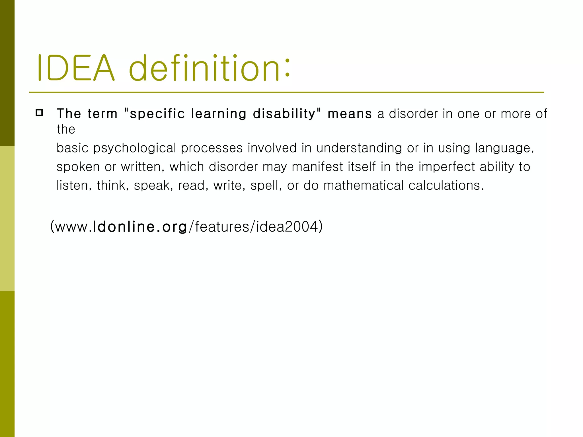 IDEA definition: The term "specific learning disability" means  a disorder in one or more of the basic psychological processes involved in understanding or in using language,  spoken or written, which disorder may manifest itself in the imperfect ability to  listen, think, speak, read, write, spell, or do mathematical calculations.  (www. ldonline.org /features/idea2004)  