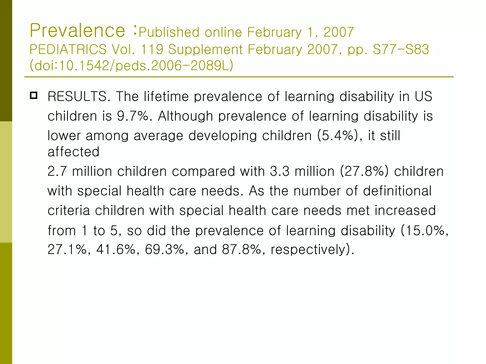Prevalence : Published online February 1, 2007 PEDIATRICS Vol. 119 Supplement February 2007, pp. S77-S83 (doi:10.1542/peds.2006-2089L) RESULTS. The lifetime prevalence of learning disability in US  children is 9.7%. Although prevalence of learning disability is  lower among average developing children (5.4%), it still affected 2.7 million children compared with 3.3 million (27.8%) children with special health care needs. As the number of definitional  criteria children with special health care needs met increased  from 1 to 5, so did the prevalence of learning disability (15.0%, 27.1%, 41.6%, 69.3%, and 87.8%, respectively).   