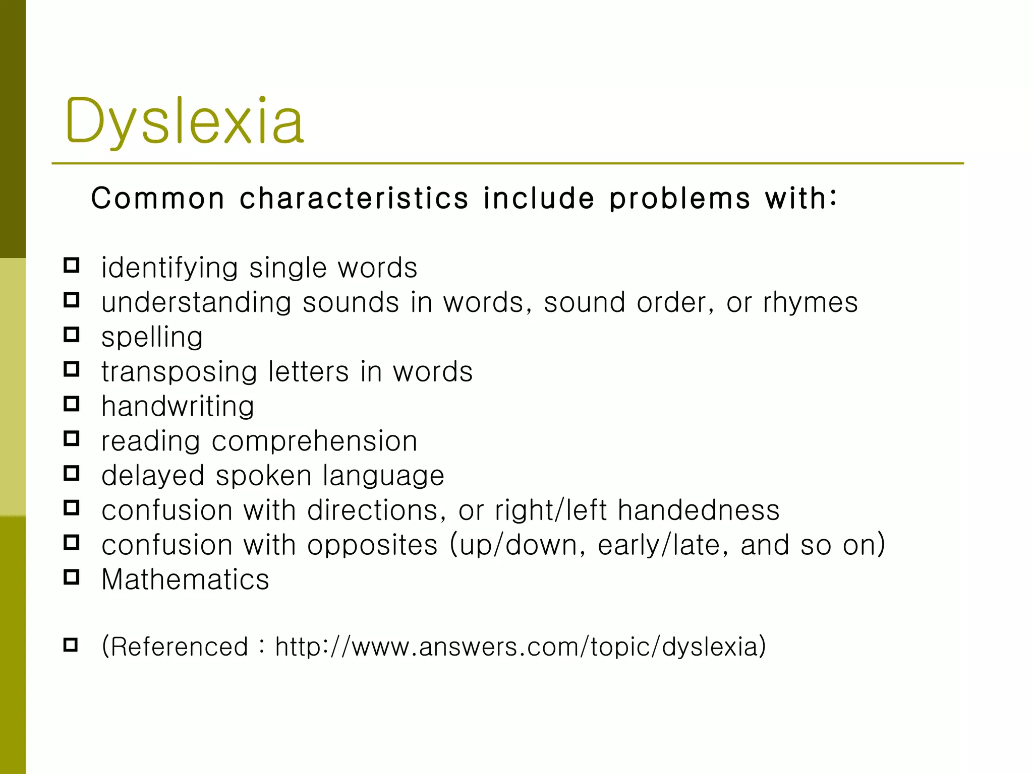 Dyslexia Common characteristics include problems with: identifying single words  understanding sounds in words, sound order, or rhymes  spelling  transposing letters in words  handwriting  reading comprehension  delayed spoken language  confusion with directions, or right/left handedness  confusion with opposites (up/down, early/late, and so on)  Mathematics (Referenced : http://www.answers.com/topic/dyslexia) 