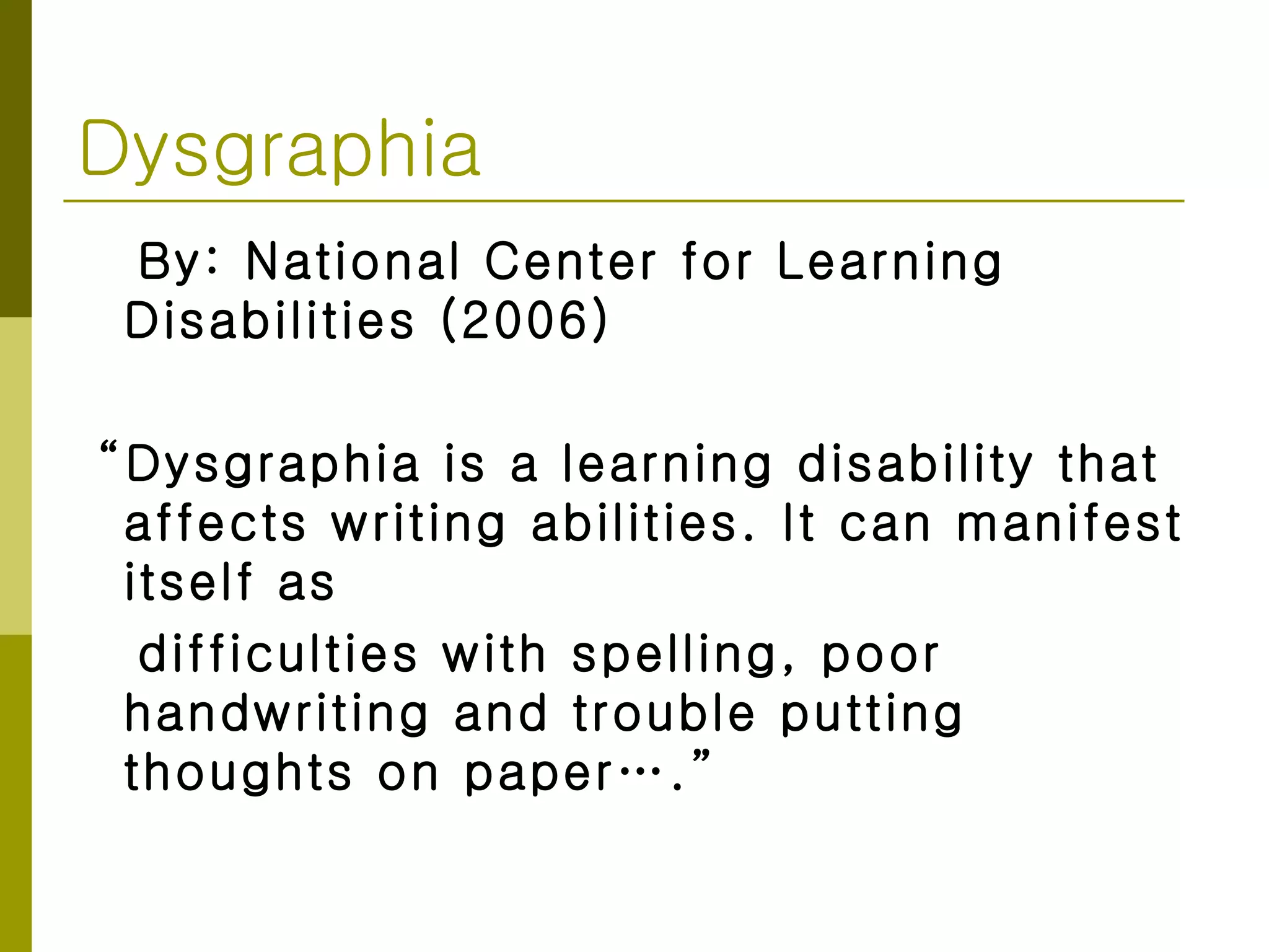 Dysgraphia By: National Center for Learning Disabilities (2006) “ Dysgraphia is a learning disability that affects writing abilities. It can manifest itself as  difficulties with spelling, poor handwriting and trouble putting thoughts on paper….” 