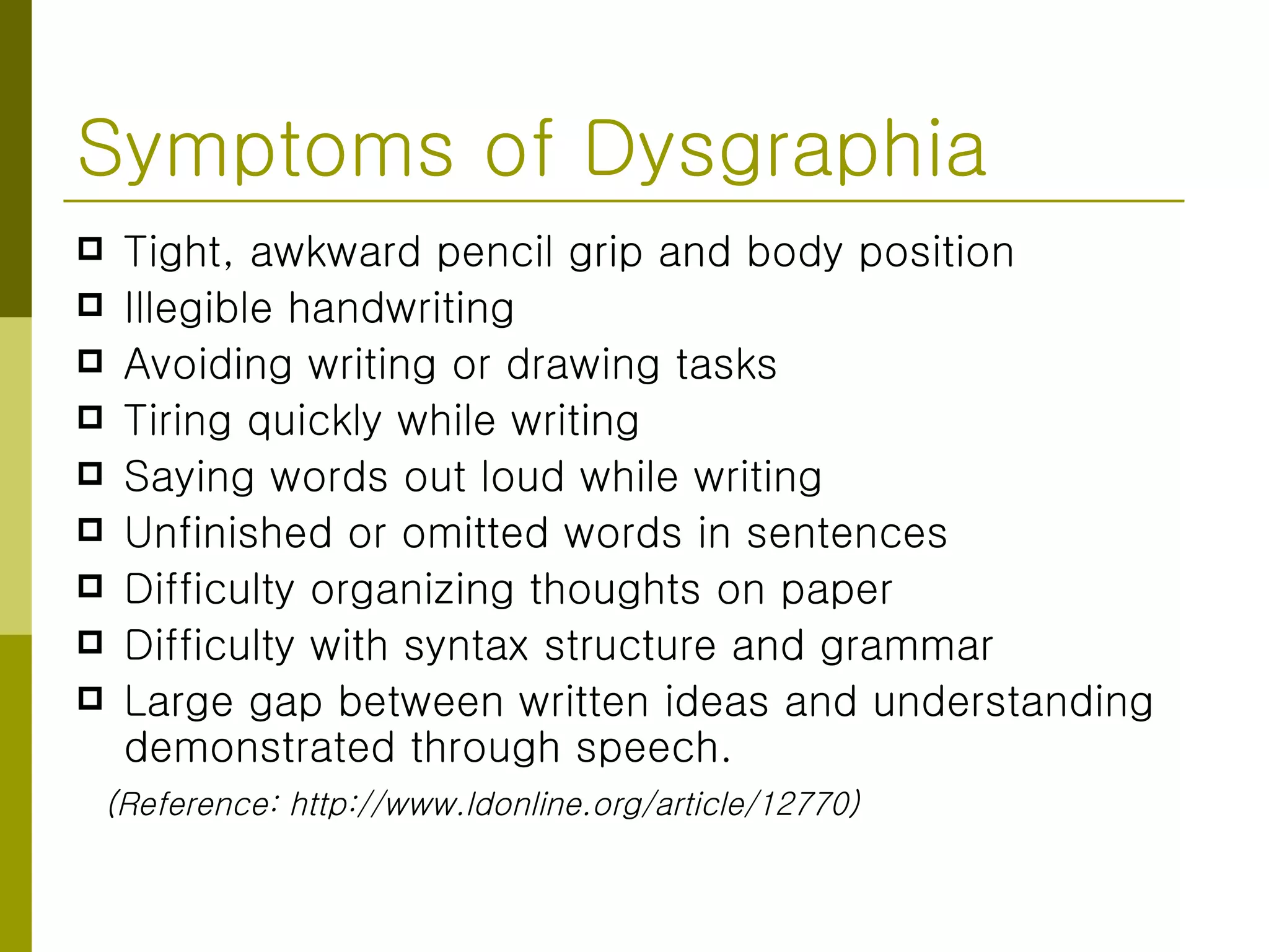 Symptoms of Dysgraphia Tight, awkward pencil grip and body position  Illegible handwriting  Avoiding writing or drawing tasks  Tiring quickly while writing  Saying words out loud while writing  Unfinished or omitted words in sentences  Difficulty organizing thoughts on paper  Difficulty with syntax structure and grammar  Large gap between written ideas and understanding demonstrated through speech.  (Reference: http://www.ldonline.org/article/12770) 