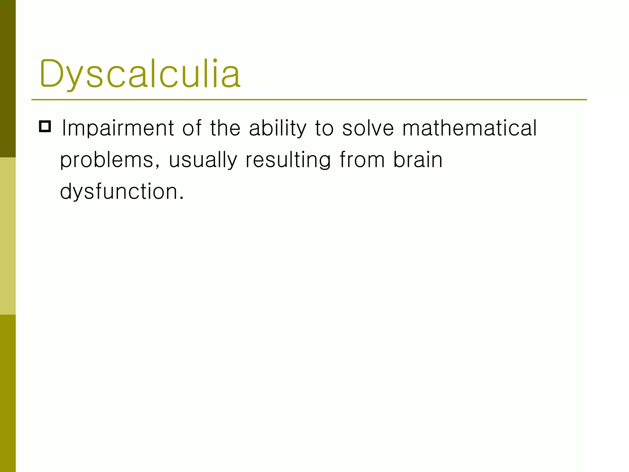 Dyscalculia Impairment of the ability to solve mathematical problems, usually resulting from brain  dysfunction. 