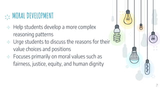 MORAL DEVELOPMENT
⊹ Help students develop a more complex
reasoning patterns
⊹ Urge students to discuss the reasons for their
value choices and positions
⊹ Focuses primarily on moral values such as
fairness, justice, equity, and human dignity
29
 