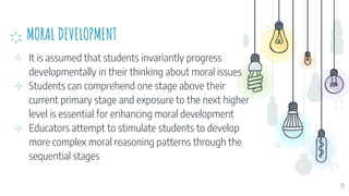 MORAL DEVELOPMENT
⊹ It is assumed that students invariantly progress
developmentally in their thinking about moral issues
⊹ Students can comprehend one stage above their
current primary stage and exposure to the next higher
level is essential for enhancing moral development
⊹ Educators attempt to stimulate students to develop
more complex moral reasoning patterns through the
sequential stages
30
 