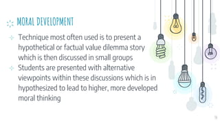 MORAL DEVELOPMENT
⊹ Technique most often used is to present a
hypothetical or factual value dilemma story
which is then discussed in small groups
⊹ Students are presented with alternative
viewpoints within these discussions which is in
hypothesized to lead to higher, more developed
moral thinking
34
 