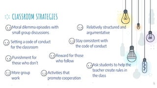 CLASSROOM STRATEGIES
Moral dilemma episodes with
small group discussions
Relatively structured and
argumentative
36
Setting a code of conduct
for the classroom
.
Stay consistent with
the code of conduct
Reward for those
who follow
Punishment for
those who don’t
.
Ask students to help the
teacher create rules in
the class
.
More group
work
.
Activities that
promote cooperation
.
 
