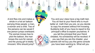 37
A bird flies into and makes a
whole in a hot air balloon
carrying three people: a man,
a woman and a child. Two of
the persons can be saved if
one person jumps overboard.
The woman knows how to
pilot the balloon, the man
knows the cure for cancer,
and the young girl is totally
innocent. Who should jump?
You and your class have a big math test.
You sit next to your friend who is much
better at math than you are, so you decide
to copy his answers without him knowing.
Suddenly both of you have to report to the
principal’s office to explain yourselves. If
you tell the principal that your friend
cheated, his scholarship will be revoked. If
you say that you are the cheater, your
parents will not buy you the game console
you have been wanting to. What will you
do?
 