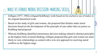 MALE VS FEMALE MORAL DECISION-MAKING SKILLS
⊹ Gilligan (1977, 1982) critiqued Kohlberg's work based on his exclusive use of males in
his original theoretical work.
⊹ Based on her study of girls and women, she proposed that females make moral
decisions based on the development of the principle of care rather than on justice as
Kohlberg had proposed.
⊹ Whereas Kohlberg identified autonomous decision making related to abstract principles
as the highest form of moral thinking, Gilligan proposed that girls and women are more
likely to view relationships as central with a win-win approach to resolving moral
conflicts as the highest stage.
38
 