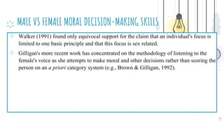 MALE VS FEMALE MORAL DECISION-MAKING SKILLS
⊹ Walker (1991) found only equivocal support for the claim that an individual's focus is
limited to one basic principle and that this focus is sex related.
⊹ Gilligan's more recent work has concentrated on the methodology of listening to the
female's voice as she attempts to make moral and other decisions rather than scoring the
person on an a priori category system (e.g., Brown & Gilligan, 1992).
39
 