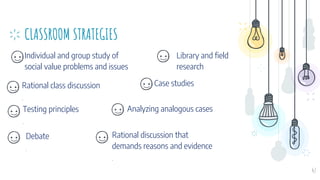 CLASSROOM STRATEGIES
Individual and group study of
social value problems and issues
Library and field
research
47
Rational class discussion
.
Case studies
Analyzing analogous cases
Testing principles
.
Debate
.
Rational discussion that
demands reasons and evidence
.
 