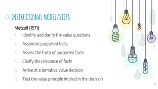 INSTRUCTIONAL MODEL/STEPS
Metcalf (1971)
1. Identify and clarify the value questions
2. Assemble purported facts
3. Assess the truth of purported facts
4. Clarify the relevance of facts
5. Arrive at a tentative value decision
6. Test the value principle implied in the decision
48
 