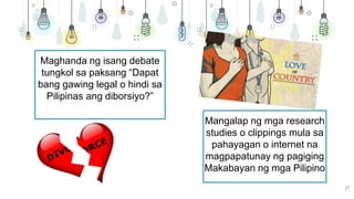 49
Maghanda ng isang debate
tungkol sa paksang “Dapat
bang gawing legal o hindi sa
Pilipinas ang diborsiyo?”
Mangalap ng mga research
studies o clippings mula sa
pahayagan o internet na
magpapatunay ng pagiging
Makabayan ng mga Pilipino
 