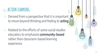 ACTION LEARNING
⊹ Derived from a perspective that it is important
to move beyond thinking and feeling to acting
⊹ Related to the efforts of some social studies
educators to emphasize community-based
rather than classroom-based learning
experience
52
 