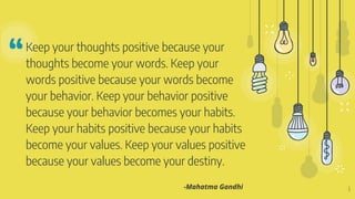 “Keep your thoughts positive because your
thoughts become your words. Keep your
words positive because your words become
your behavior. Keep your behavior positive
because your behavior becomes your habits.
Keep your habits positive because your habits
become your values. Keep your values positive
because your values become your destiny.
6
-Mahatma Gandhi
 