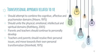 Transpersonal approach related to ve
⊹ Should attempt to combine the cognitive, affective and
psychomotor domains (Moore, 1975)
⊹ Should unite the physical, emotional, intellectual and
spiritual domains (Rothberg, 2005)
⊹ Parents and teachers should continue to personally
develop
⊹ Teachers and parents should resolve their personal
issues, and move towards their own personal
transformation (Weinhold, 1975)
68
 