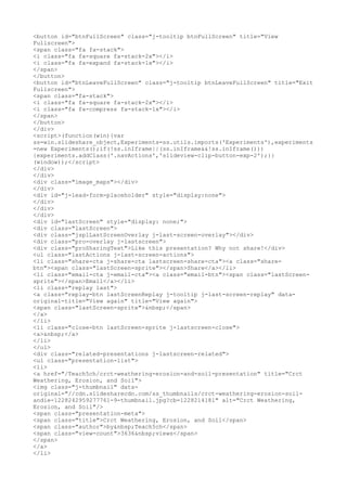 <button id="btnFullScreen" class="j-tooltip btnFullScreen" title="View
Fullscreen">
<span class="fa fa-stack">
<i class="fa fa-square fa-stack-2x"></i>
<i class="fa fa-expand fa-stack-1x"></i>
</span>
</button>
<button id="btnLeaveFullScreen" class="j-tooltip btnLeaveFullScreen" title="Exit
Fullscreen">
<span class="fa-stack">
<i class="fa fa-square fa-stack-2x"></i>
<i class="fa fa-compress fa-stack-1x"></i>
</span>
</button>
</div>
<script>(function(win){var
ss=win.slideshare_object,Experiments=ss.utils.imports('Experiments'),experiments
=new Experiments();if(!ss.inIframe||(ss.inIframe&&!ss.inIframe()))
{experiments.addClass('.navActions','slideview-clip-button-exp-2');}}
(window));</script>
</div>
</div>
<div class="image_maps"></div>
</div>
<div id="j-lead-form-placeholder" style="display:none">
</div>
</div>
</div>
<div id="lastScreen" style="display: none;">
<div class="lastScreen">
<div class="jsplLastScreenOverlay j-last-screen-overlay"></div>
<div class="pro-overlay j-lastscreen">
<div class="proSharingText">Like this presentation? Why not share!</div>
<ul class="lastActions j-last-screen-actions">
<li class="share-cta j-share-cta lastscreen-share-cta"><a class="share-
btn"><span class="lastScreen-sprite"></span>Share</a></li>
<li class="email-cta j-email-cta"><a class="email-btn"><span class="lastScreen-
sprite"></span>Email</a></li>
<li class="replay last">
<a class="replay-btn lastScreenReplay j-tooltip j-last-screen-replay" data-
original-title="View again" title="View again">
<span class="lastScreen-sprite">&nbsp;</span>
</a>
</li>
<li class="close-btn lastScreen-sprite j-lastscreen-close">
<a>&nbsp;</a>
</li>
</ul>
<div class="related-presentations j-lastscreen-related">
<ul class="presentation-list">
<li>
<a href="/Teach5ch/crct-weathering-erosion-and-soil-presentation" title="Crct
Weathering, Erosion, and Soil">
<img class="j-thumbnail" data-
original="//cdn.slidesharecdn.com/ss_thumbnails/crct-weathering-erosion-soil-
andie-1228242959277761-9-thumbnail.jpg?cb=1228214181" alt="Crct Weathering,
Erosion, and Soil"/>
<span class="presentation-meta">
<span class="title">Crct Weathering, Erosion, and Soil</span>
<span class="author">by&nbsp;Teach5ch</span>
<span class="view-count">3636&nbsp;views</span>
</span>
</a>
</li>
 
