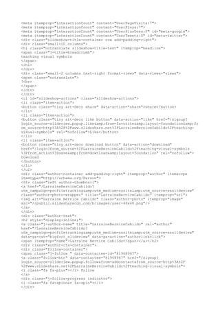 <meta itemprop="interactionCount" content="UserPageVisits:7">
<meta itemprop="interactionCount" content="UserPlays:7">
<meta itemprop="interactionCount" content="UserPlusOnes:0" id="meta-google">
<meta itemprop="interactionCount" content="UserTweets:0" id="meta-twitter">
<div class="slideshow-title-container row add-padding-right">
<div class="small-10 columns">
<h1 class="notranslate slideshow-title-text" itemprop="headline">
<span class="j-title-breadcrumb">
teaching visual symbols
</span>
</h1>
</div>
<div class="small-2 columns text-right format-views" data-views="views">
<span class="notranslate">
7<br>
</span>
</div>
</div>
<ul id="slideshow-actions" class="slideshow-actions">
<li class="item-action">
<button class="tiny art-deco share" data-action="share">Share</button>
</li>
<li class="item-action">
<button class="tiny art-deco like button" data-action="like" href="/signup?
login_source=slideview.popup.like&amp;from=favorite&amp;layout=foundation&amp;fr
om_source=http%3A%2F%2Fwww.slideshare.net%2FLarraineBerniceCabildo%2Fteaching-
visual-symbols" rel="nofollow">Like</button>
</li>
<li class="item-action">
<button class="tiny art-deco download button" data-action="download"
href="/login?from_source=%2FLarraineBerniceCabildo%2Fteaching-visual-symbols
%3Ffrom_action%3Dsave&amp;from=download&amp;layout=foundation" rel="nofollow">
Download
</button>
</li>
</ul>
<div class="author-container add-padding-right" itemprop="author" itemscope
itemtype="http://schema.org/Person">
<div class="left author-thumbnail">
<a href="/LarraineBerniceCabildo?
utm_campaign=profiletracking&amp;utm_medium=sssite&amp;utm_source=ssslideview"
class="author-photo-wrapper" title="LarraineBerniceCabildo" itemprop="url">
<img alt="Larraine Bernice Cabildo" class="author-photo" itemprop="image"
src="//public.slidesharecdn.com/b/images/user-48x48.png"/>
</a>
</div>
<div class="author-text">
<h2 style="display:inline;">
<a class="j-author-name" title="LarraineBerniceCabildo" rel="author"
href="/LarraineBerniceCabildo?
utm_campaign=profiletracking&amp;utm_medium=sssite&amp;utm_source=ssslideview"
data-ga-cat="bigfoot_slideview" data-ga-action="authorlinkclick">
<span itemprop="name">Larraine Bernice Cabildo</span></a></h2>
<div class="author-cta-container">
<div class="follow-container">
<span class="j-follow " data-contactee-id="81968967">
<a class="follow-btn" data-contactee="81968967" href="/signup?
login_source=slideview.popup.follow&from=addcontact&from_source=http%3A%2F
%2Fwww.slideshare.net%2FLarraineBerniceCabildo%2Fteaching-visual-symbols">
<i class="fa fa-plus"></i> Follow
</a>
<div class="j-follow-progress indicator">
<i class="fa fa-spinner fa-spin"></i>
</div>
 